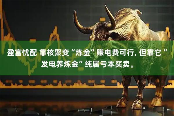 盈富忧配 靠核聚变“炼金”赚电费可行, 但靠它“发电养炼金”纯属亏本买卖。