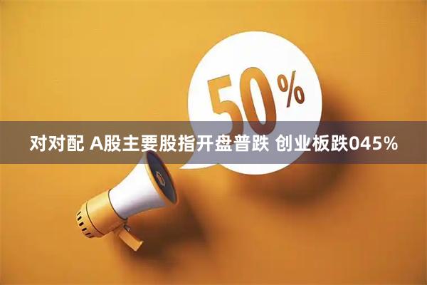 对对配 A股主要股指开盘普跌 创业板跌045%