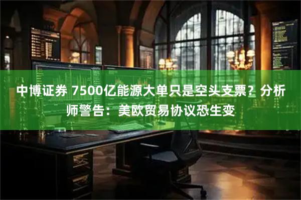 中博证券 7500亿能源大单只是空头支票？分析师警告：美欧贸易协议恐生变