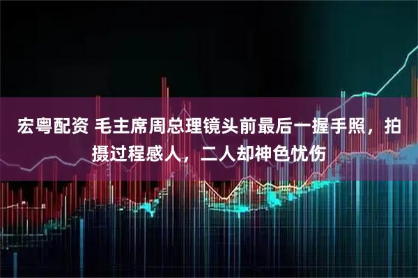 宏粤配资 毛主席周总理镜头前最后一握手照，拍摄过程感人，二人却神色忧伤