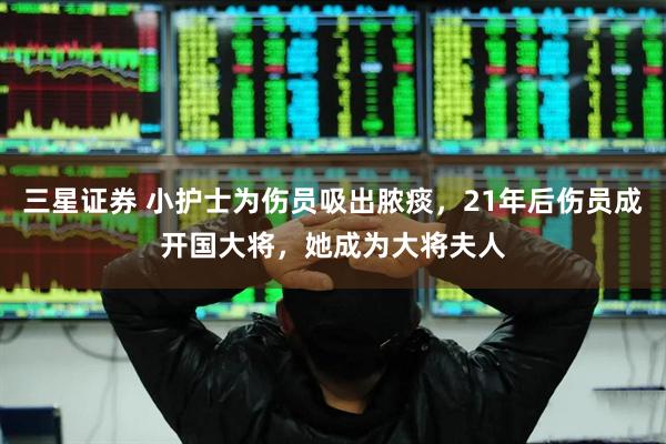 三星证券 小护士为伤员吸出脓痰，21年后伤员成开国大将，她成为大将夫人