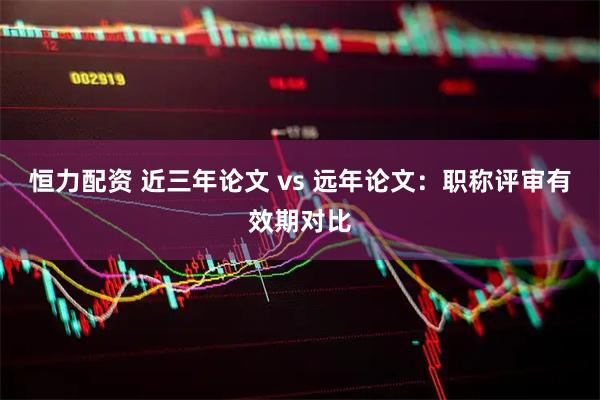 恒力配资 近三年论文 vs 远年论文：职称评审有效期对比