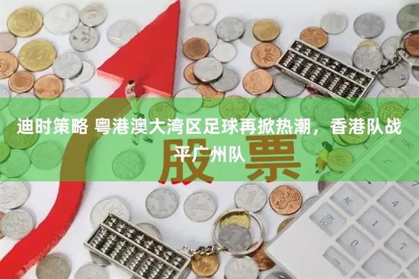 迪时策略 粤港澳大湾区足球再掀热潮，香港队战平广州队