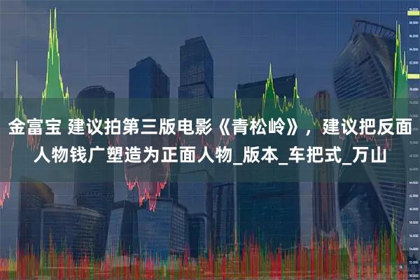 金富宝 建议拍第三版电影《青松岭》，建议把反面人物钱广塑造为正面人物_版本_车把式_万山
