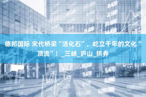德邦国际 宋代桥梁“活化石”，屹立千年的文化“顶流”！_三峡_庐山_拱券