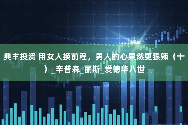 典丰投资 用女人换前程，男人的心果然更狠辣（十）_辛普森_丽斯_爱德华八世