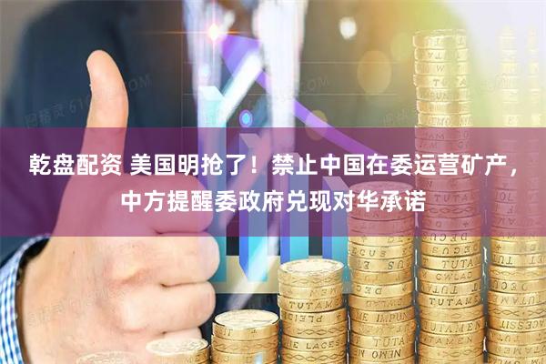 乾盘配资 美国明抢了！禁止中国在委运营矿产，中方提醒委政府兑现对华承诺