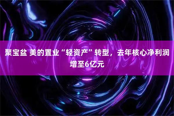 聚宝盆 美的置业“轻资产”转型，去年核心净利润增至6亿元
