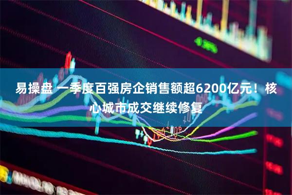 易操盘 一季度百强房企销售额超6200亿元！核心城市成交继续修复