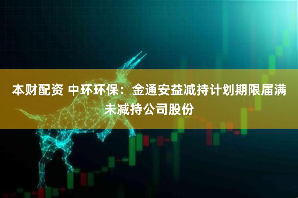 本财配资 中环环保：金通安益减持计划期限届满未减持公司股份