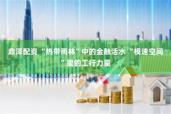 鼎泽配资 “热带雨林”中的金融活水 “模速空间”里的工行力量