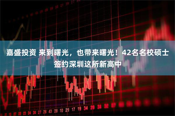 嘉盛投资 来到曙光，也带来曙光！42名名校硕士签约深圳这所新高中