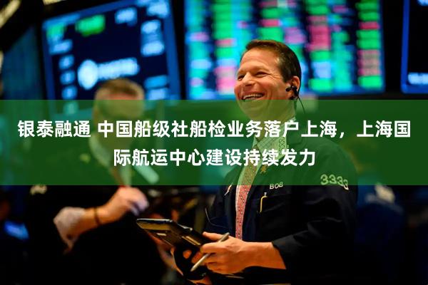 银泰融通 中国船级社船检业务落户上海，上海国际航运中心建设持续发力
