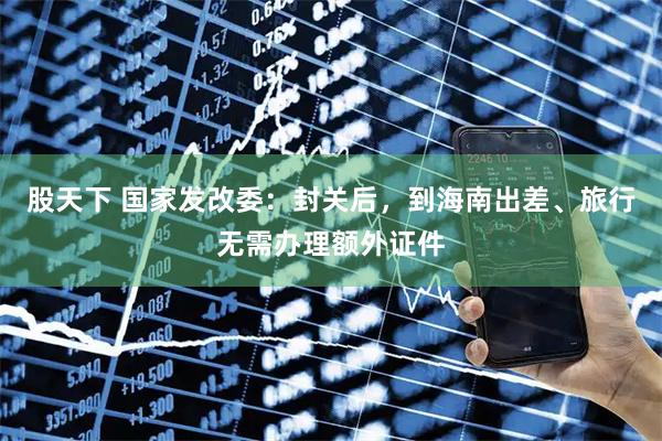 股天下 国家发改委：封关后，到海南出差、旅行无需办理额外证件
