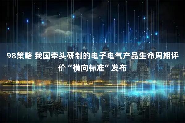 98策略 我国牵头研制的电子电气产品生命周期评价“横向标准”发布