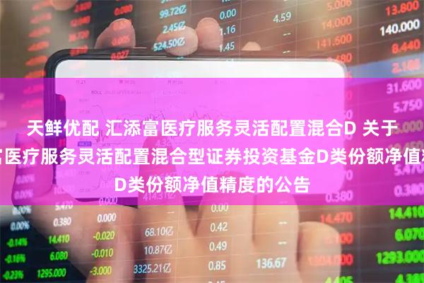 天鲜优配 汇添富医疗服务灵活配置混合D 关于提高汇添富医疗服务灵活配置混合型证券投资基金D类份额净值精度的公告