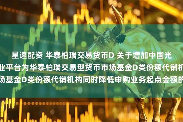 星速配资 华泰柏瑞交易货币D 关于增加中国光大银行股份有限公司同业平台为华泰柏瑞交易型货币市场基金D类份额代销机构同时降低申购业务起点金额的公告