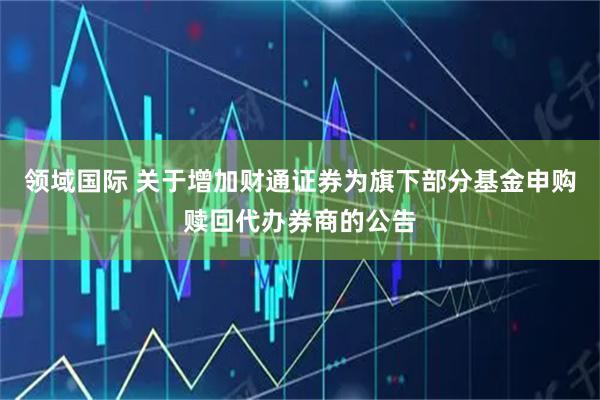 领域国际 关于增加财通证券为旗下部分基金申购赎回代办券商的公告