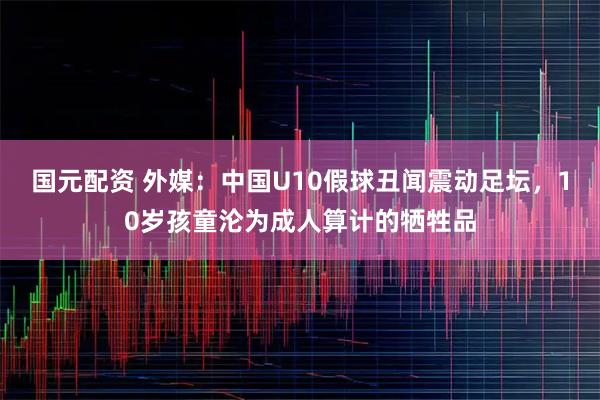 国元配资 外媒：中国U10假球丑闻震动足坛，10岁孩童沦为成人算计的牺牲品