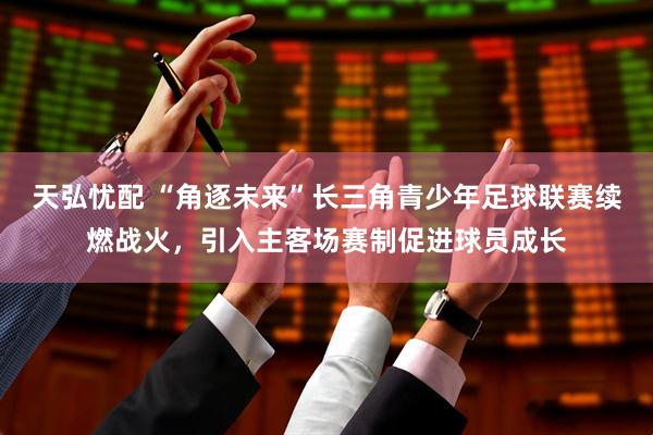 天弘忧配 “角逐未来”长三角青少年足球联赛续燃战火，引入主客场赛制促进球员成长