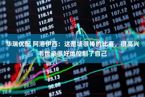 华瑞优配 阿洛伊西：这是场很棒的比赛，很高兴韦世豪很好地控制了自己
