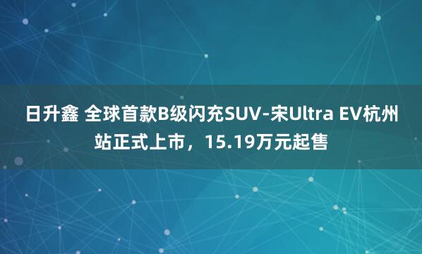 日升鑫 全球首款B级闪充SUV-宋Ultra EV杭州站正式上市，15.19万元起售